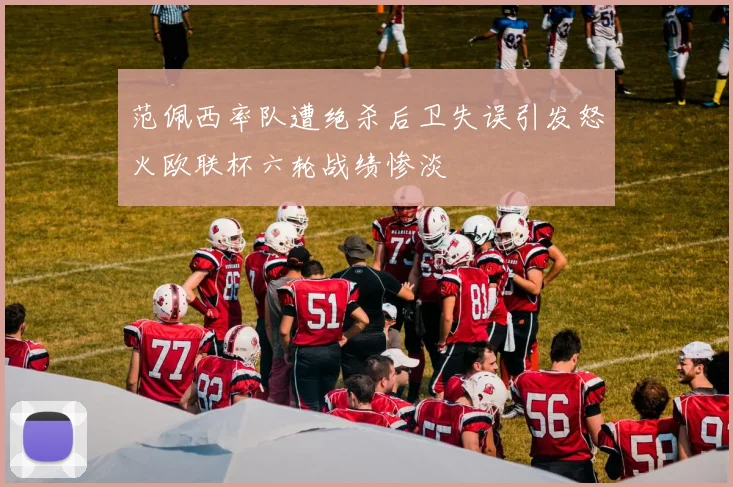 范佩西率队遭绝杀后卫失误引发怒火欧联杯六轮战绩惨淡