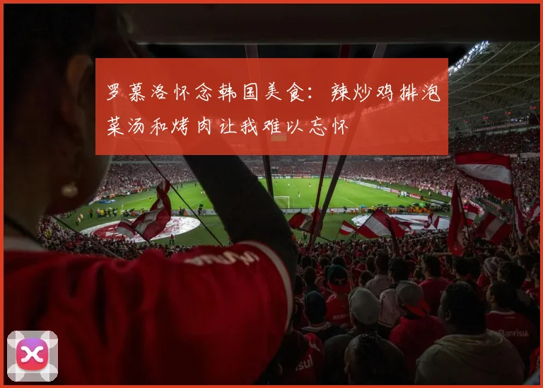 罗慕洛怀念韩国美食：辣炒鸡排泡菜汤和烤肉让我难以忘怀