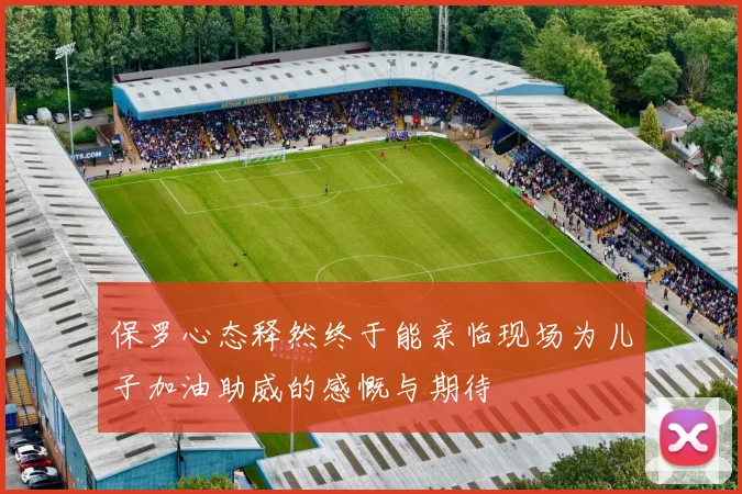 保罗心态释然终于能亲临现场为儿子加油助威的感慨与期待