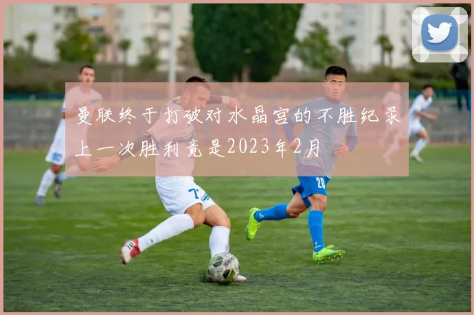 曼联终于打破对水晶宫的不胜纪录上一次胜利竟是2023年2月