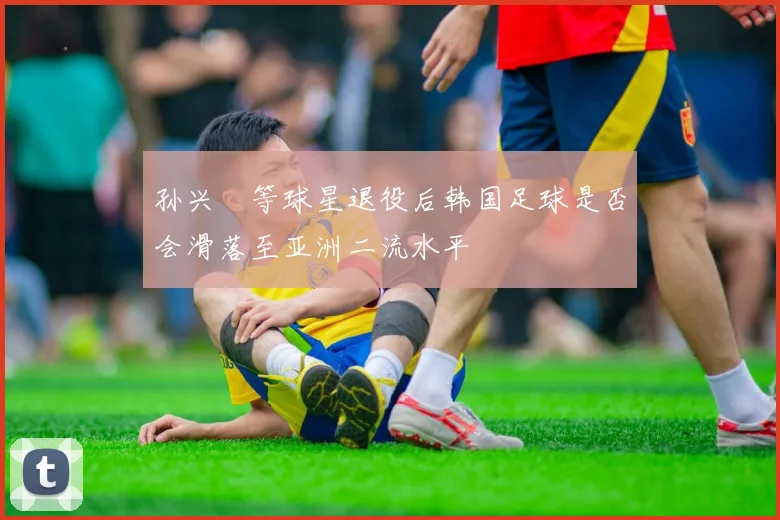 孙兴慜等球星退役后韩国足球是否会滑落至亚洲二流水平