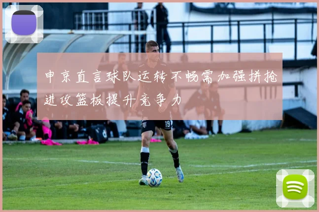 申京直言球队运转不畅需加强拼抢进攻篮板提升竞争力
