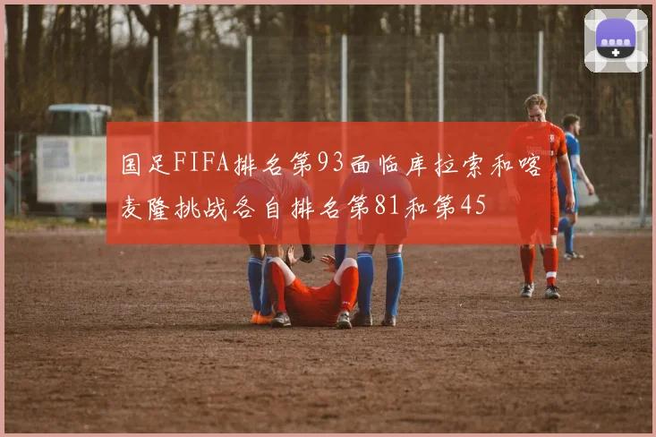 国足FIFA排名第93面临库拉索和喀麦隆挑战各自排名第81和第45
