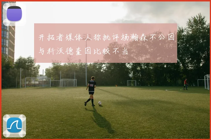 开拓者媒体人称批评杨瀚森不公因与科沃德奎因比较不当