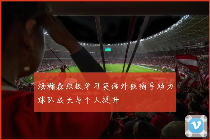 杨瀚森积极学习英语外教辅导助力球队成长与个人提升