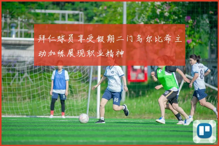 拜仁球员享受假期二门乌尔比希主动加练展现职业精神