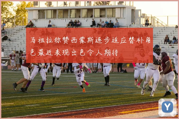 马祖拉称赞西蒙斯逐步适应替补角色最近表现出色令人期待