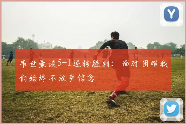 韦世豪谈5-1逆转胜利：面对困难我们始终不放弃信念