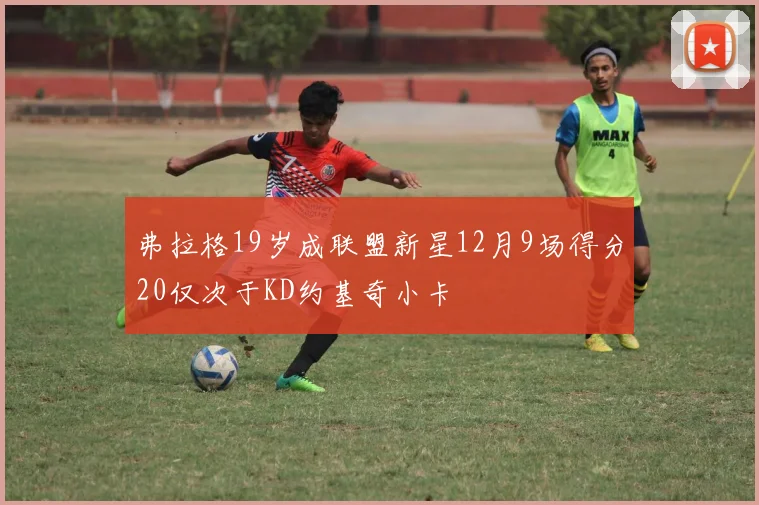 弗拉格19岁成联盟新星12月9场得分20仅次于KD约基奇小卡