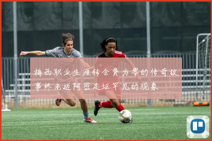 梅西职业生涯转会费为零的传奇故事终老迈阿密足坛罕见的现象