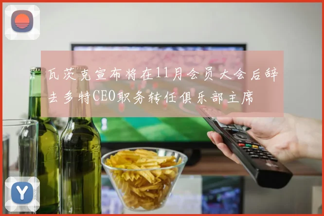 瓦茨克宣布将在11月会员大会后辞去多特CEO职务转任俱乐部主席