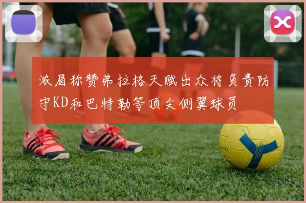浓眉称赞弗拉格天赋出众将负责防守KD和巴特勒等顶尖侧翼球员