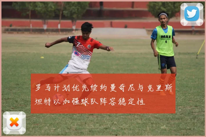 罗马计划优先续约曼奇尼与克里斯坦特以加强球队阵容稳定性