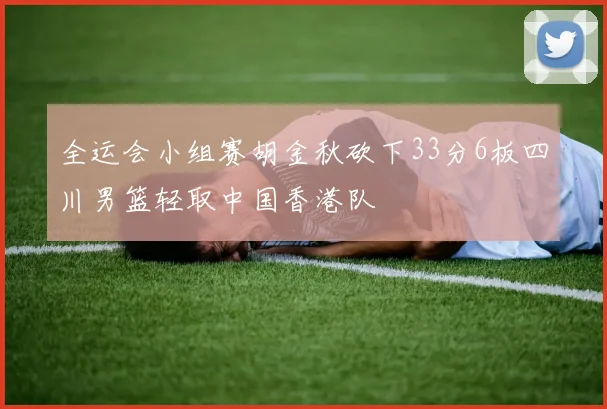 全运会小组赛胡金秋砍下33分6板四川男篮轻取中国香港队