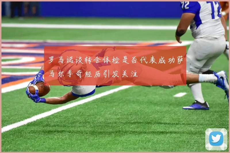罗马诺谈转会体检是否代表成功萨马尔季奇经历引发关注
