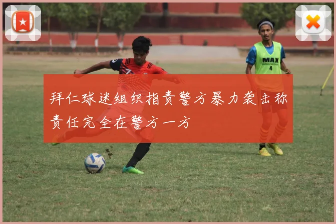 拜仁球迷组织指责警方暴力袭击称责任完全在警方一方