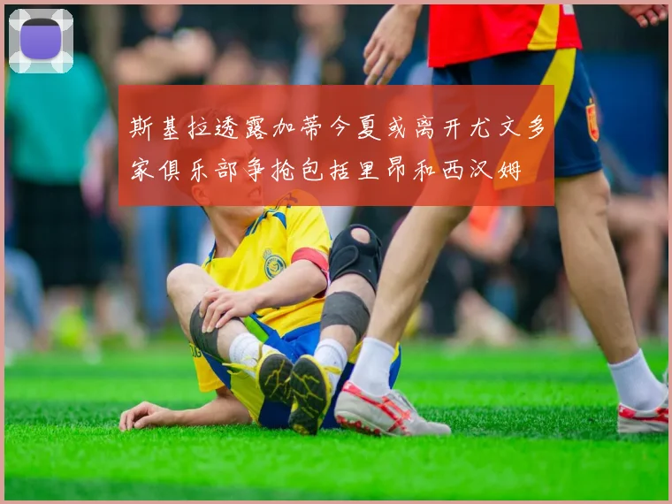 斯基拉透露加蒂今夏或离开尤文多家俱乐部争抢包括里昂和西汉姆