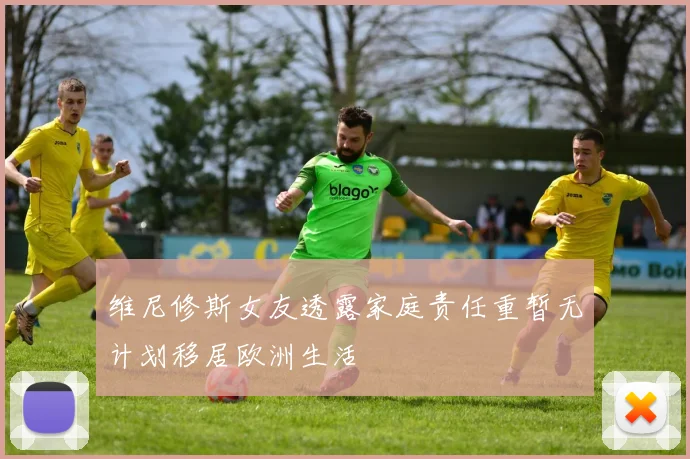 维尼修斯女友透露家庭责任重暂无计划移居欧洲生活
