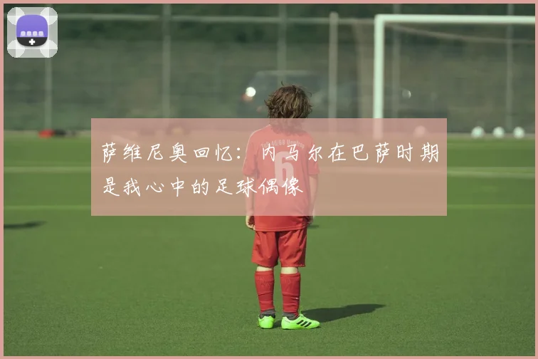 萨维尼奥回忆：内马尔在巴萨时期是我心中的足球偶像