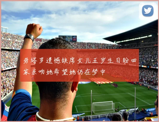 劳塔罗遗憾缺席女儿五岁生日盼回家亲吻她希望她仍在梦中