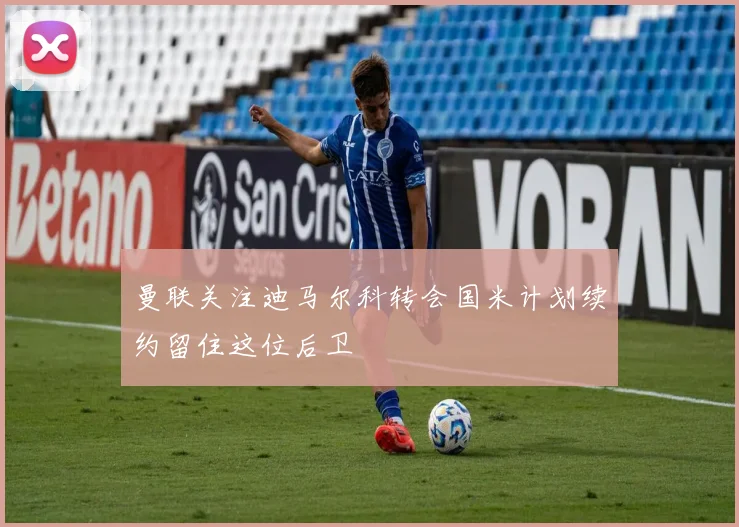 曼联关注迪马尔科转会国米计划续约留住这位后卫