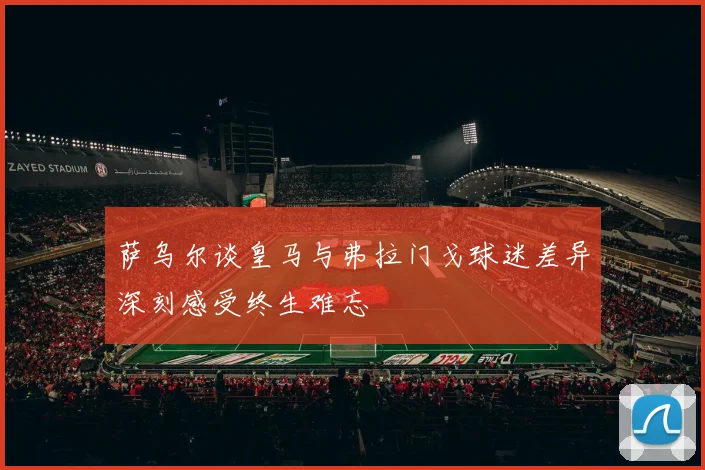 萨乌尔谈皇马与弗拉门戈球迷差异深刻感受终生难忘