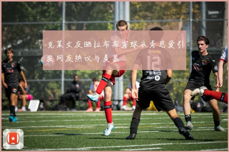 克莱女友晒拉布布穿球衣秀恩爱引发网友热议与羡慕