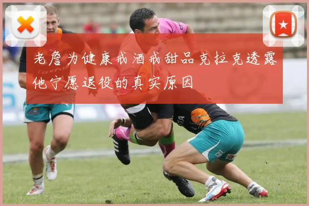 老詹为健康戒酒戒甜品克拉克透露他宁愿退役的真实原因