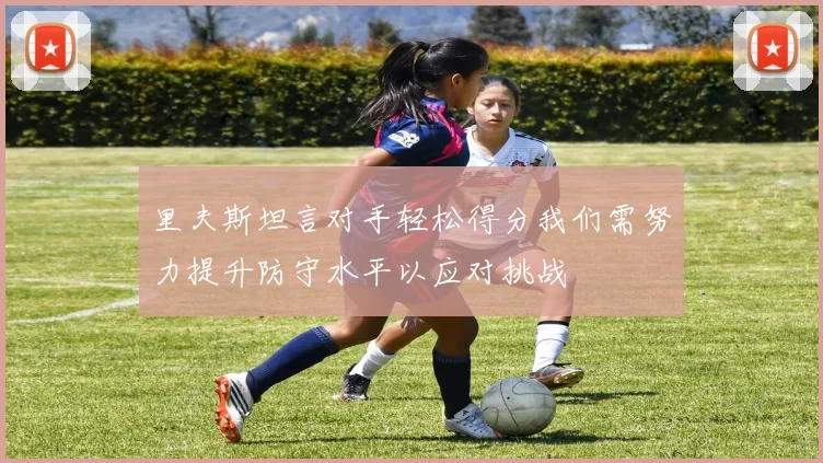 里夫斯坦言对手轻松得分我们需努力提升防守水平以应对挑战