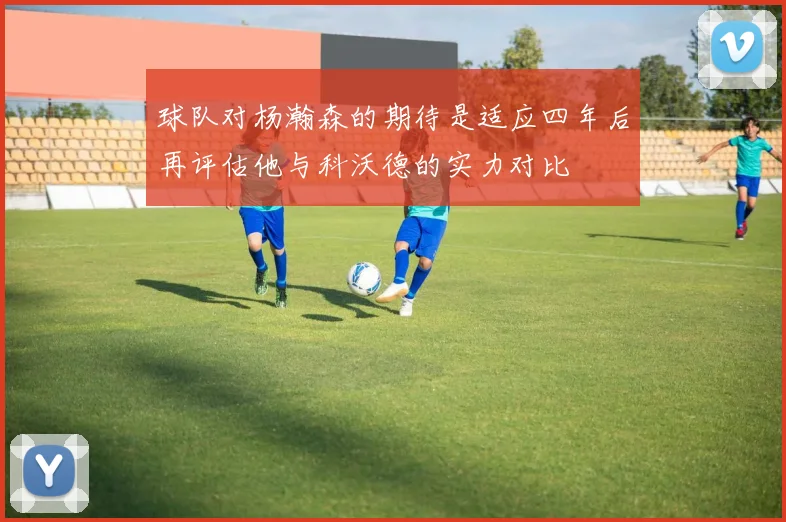 球队对杨瀚森的期待是适应四年后再评估他与科沃德的实力对比