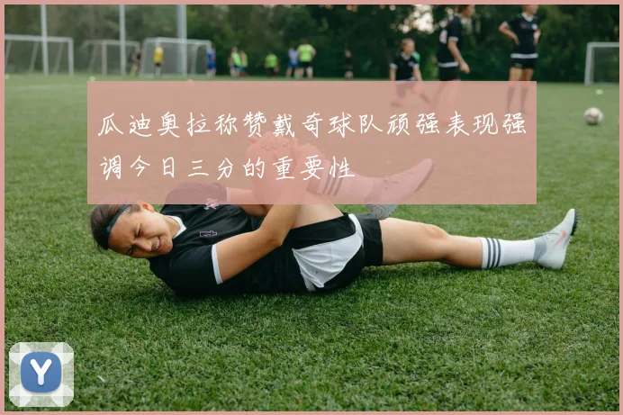 瓜迪奥拉称赞戴奇球队顽强表现强调今日三分的重要性